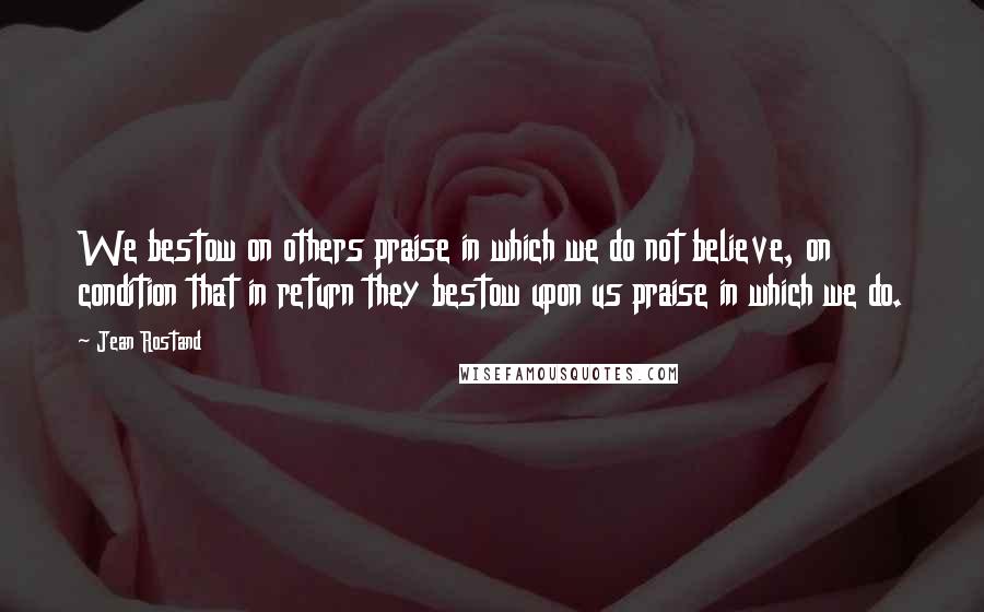 Jean Rostand Quotes: We bestow on others praise in which we do not believe, on condition that in return they bestow upon us praise in which we do.