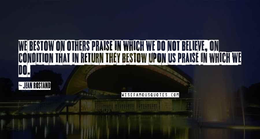 Jean Rostand Quotes: We bestow on others praise in which we do not believe, on condition that in return they bestow upon us praise in which we do.