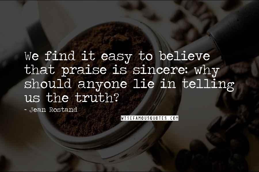 Jean Rostand Quotes: We find it easy to believe that praise is sincere: why should anyone lie in telling us the truth?