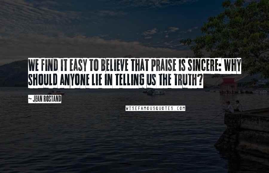 Jean Rostand Quotes: We find it easy to believe that praise is sincere: why should anyone lie in telling us the truth?