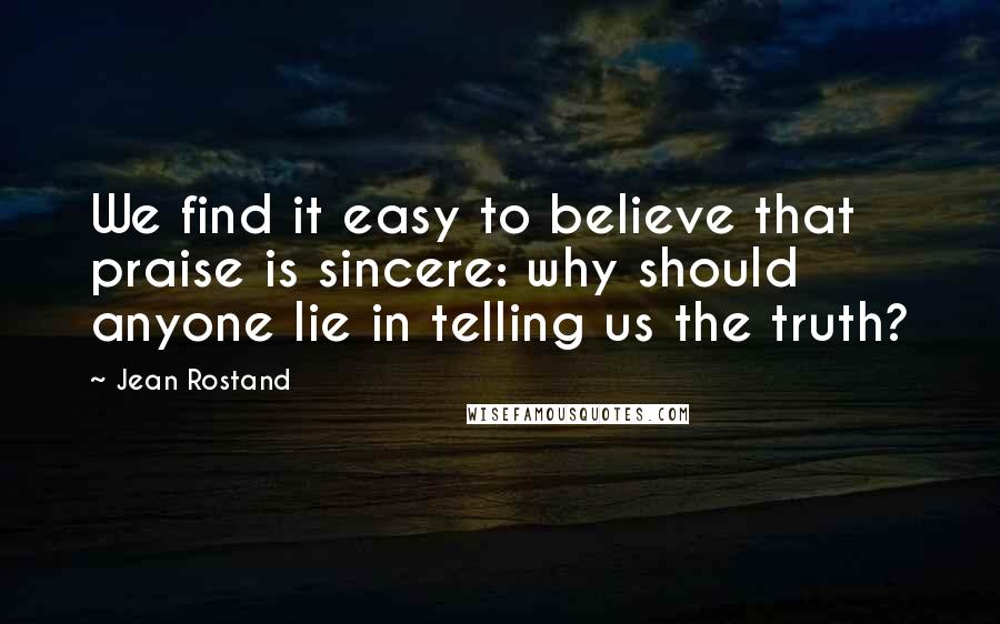 Jean Rostand Quotes: We find it easy to believe that praise is sincere: why should anyone lie in telling us the truth?