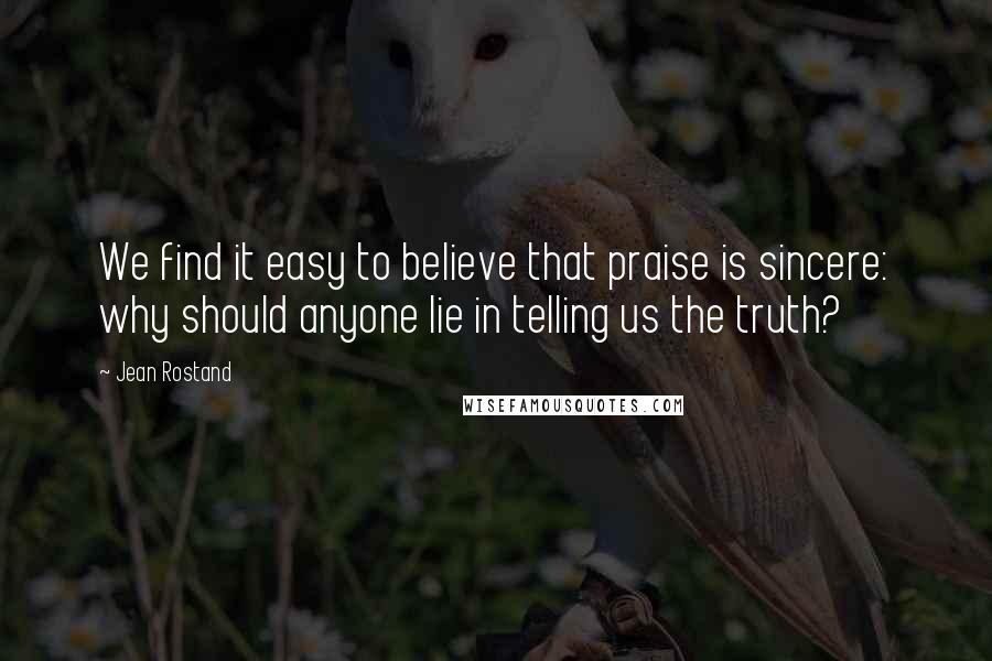 Jean Rostand Quotes: We find it easy to believe that praise is sincere: why should anyone lie in telling us the truth?