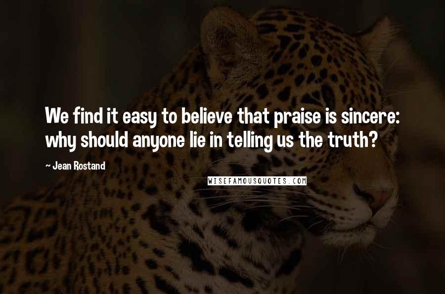 Jean Rostand Quotes: We find it easy to believe that praise is sincere: why should anyone lie in telling us the truth?