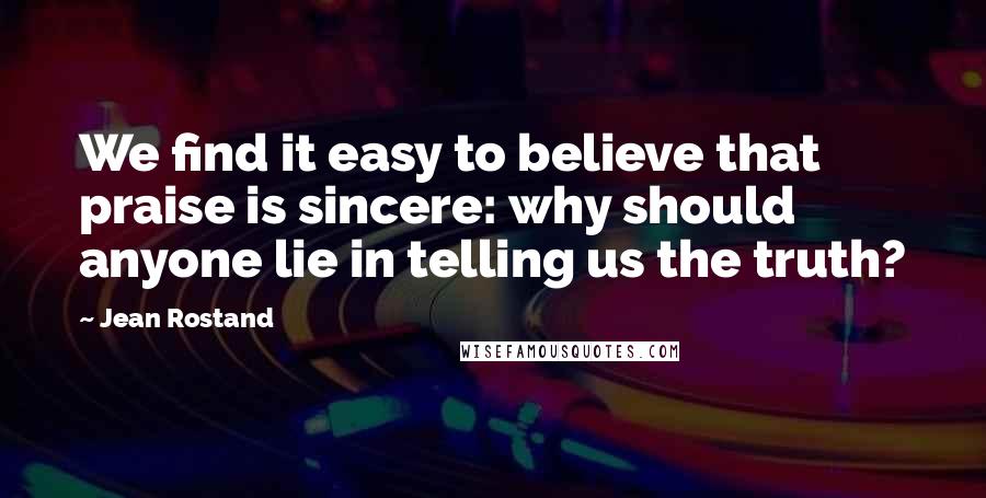 Jean Rostand Quotes: We find it easy to believe that praise is sincere: why should anyone lie in telling us the truth?