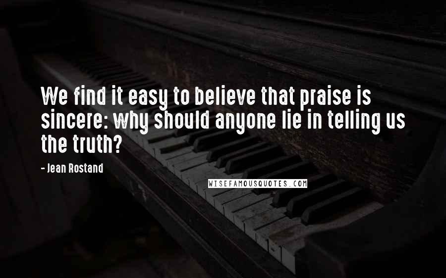 Jean Rostand Quotes: We find it easy to believe that praise is sincere: why should anyone lie in telling us the truth?