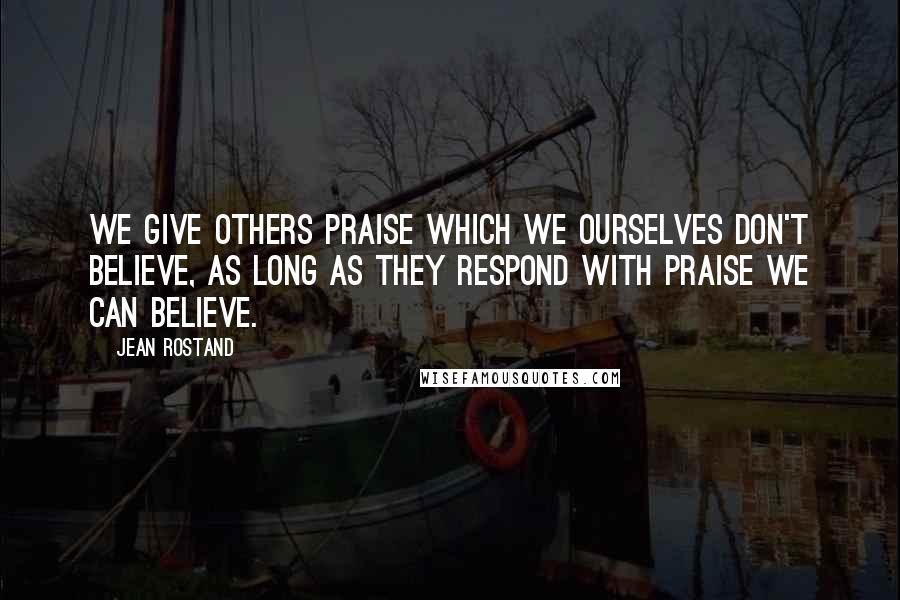 Jean Rostand Quotes: We give others praise which we ourselves don't believe, as long as they respond with praise we can believe.