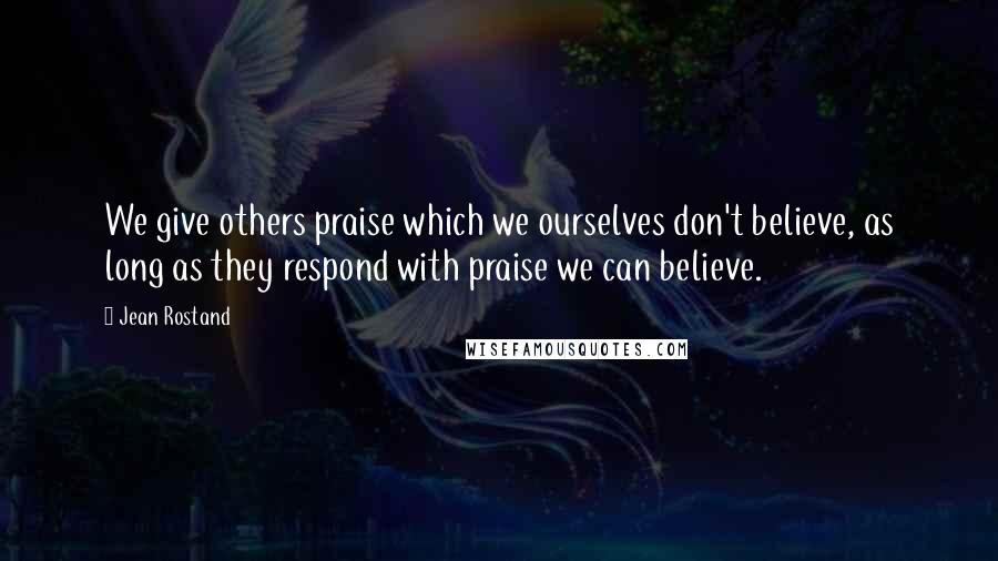 Jean Rostand Quotes: We give others praise which we ourselves don't believe, as long as they respond with praise we can believe.