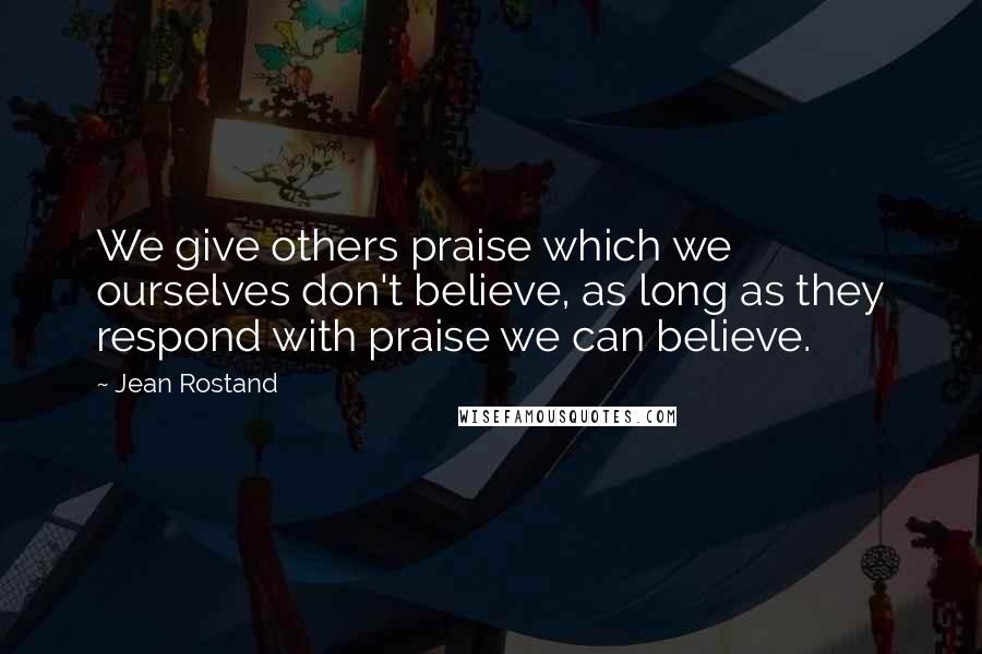 Jean Rostand Quotes: We give others praise which we ourselves don't believe, as long as they respond with praise we can believe.