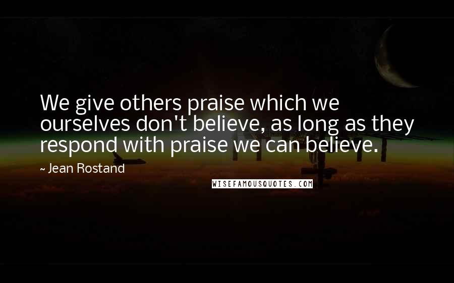 Jean Rostand Quotes: We give others praise which we ourselves don't believe, as long as they respond with praise we can believe.