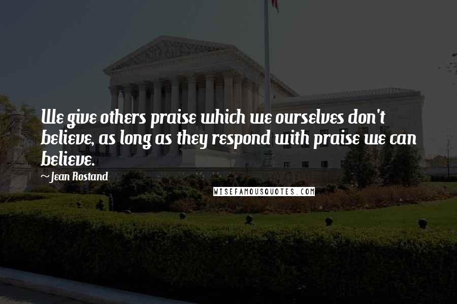 Jean Rostand Quotes: We give others praise which we ourselves don't believe, as long as they respond with praise we can believe.