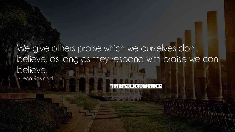 Jean Rostand Quotes: We give others praise which we ourselves don't believe, as long as they respond with praise we can believe.