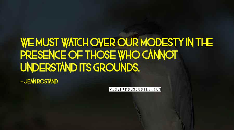 Jean Rostand Quotes: We must watch over our modesty in the presence of those who cannot understand its grounds.