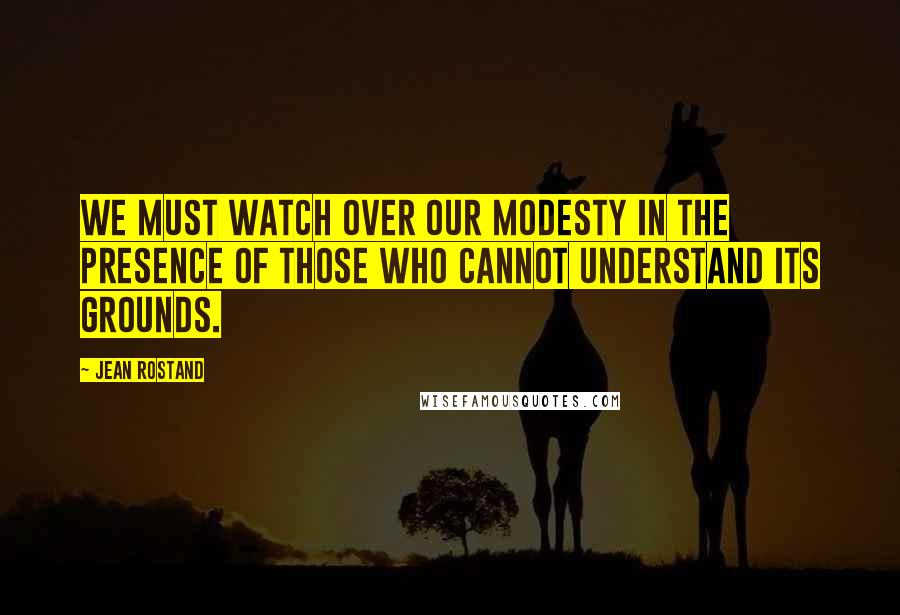 Jean Rostand Quotes: We must watch over our modesty in the presence of those who cannot understand its grounds.