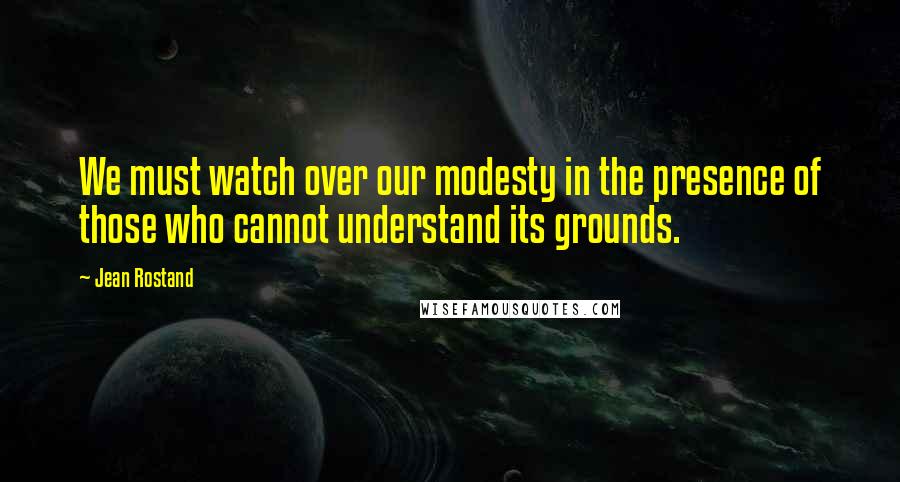 Jean Rostand Quotes: We must watch over our modesty in the presence of those who cannot understand its grounds.