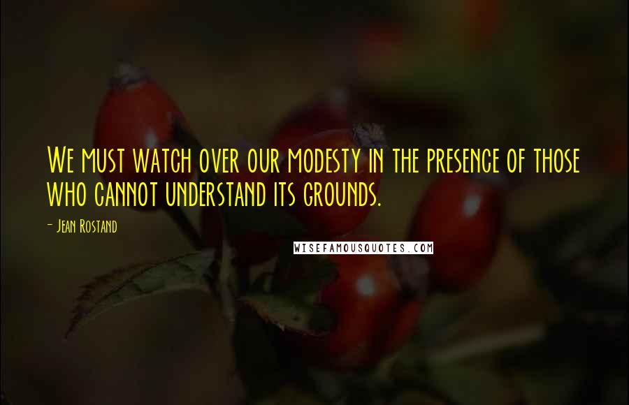 Jean Rostand Quotes: We must watch over our modesty in the presence of those who cannot understand its grounds.