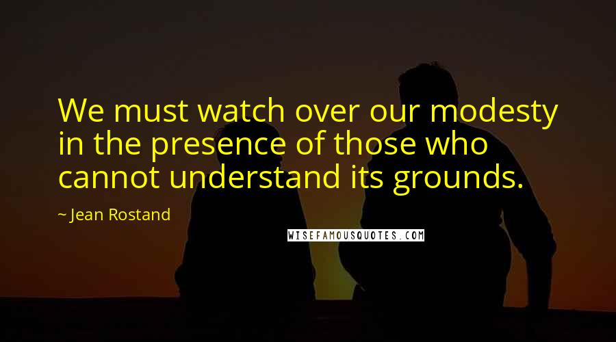 Jean Rostand Quotes: We must watch over our modesty in the presence of those who cannot understand its grounds.