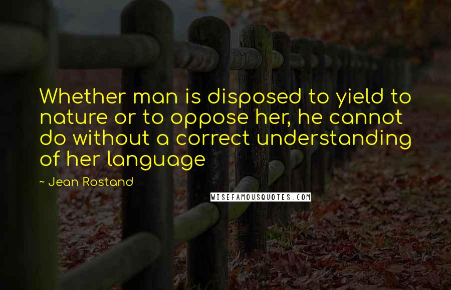 Jean Rostand Quotes: Whether man is disposed to yield to nature or to oppose her, he cannot do without a correct understanding of her language