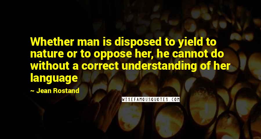 Jean Rostand Quotes: Whether man is disposed to yield to nature or to oppose her, he cannot do without a correct understanding of her language
