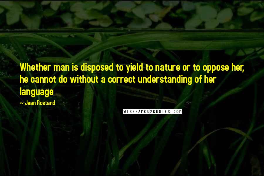 Jean Rostand Quotes: Whether man is disposed to yield to nature or to oppose her, he cannot do without a correct understanding of her language