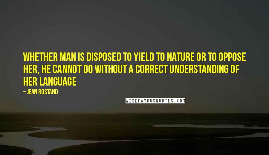 Jean Rostand Quotes: Whether man is disposed to yield to nature or to oppose her, he cannot do without a correct understanding of her language