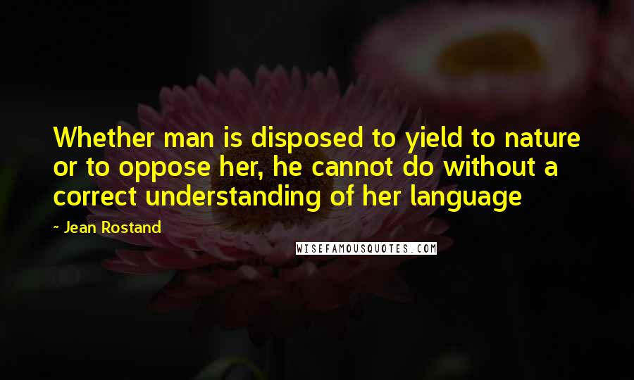 Jean Rostand Quotes: Whether man is disposed to yield to nature or to oppose her, he cannot do without a correct understanding of her language