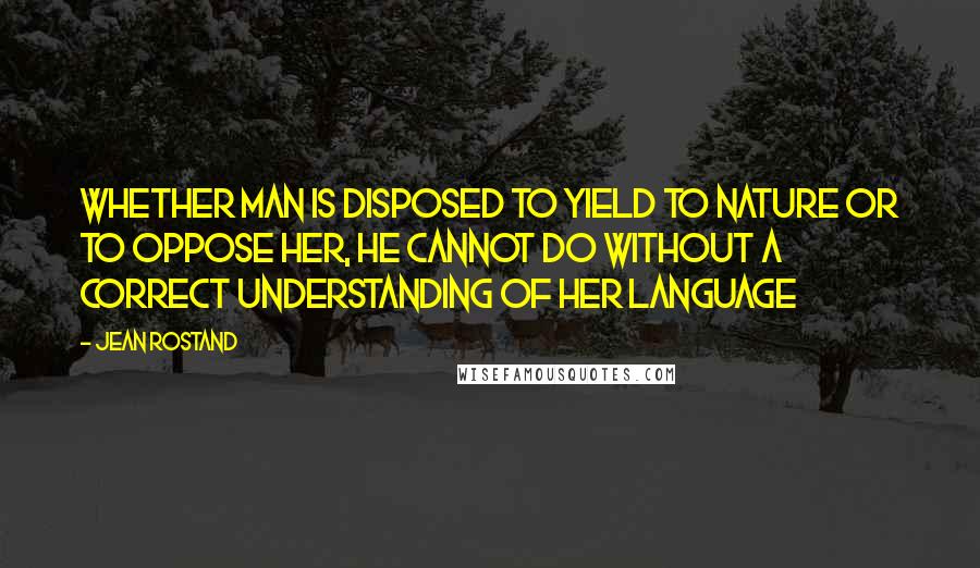 Jean Rostand Quotes: Whether man is disposed to yield to nature or to oppose her, he cannot do without a correct understanding of her language