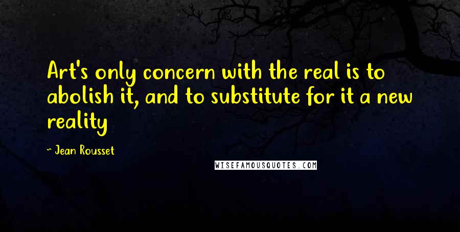 Jean Rousset Quotes: Art's only concern with the real is to abolish it, and to substitute for it a new reality