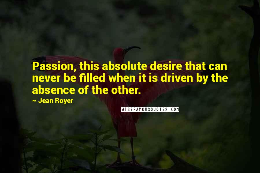 Jean Royer Quotes: Passion, this absolute desire that can never be filled when it is driven by the absence of the other.