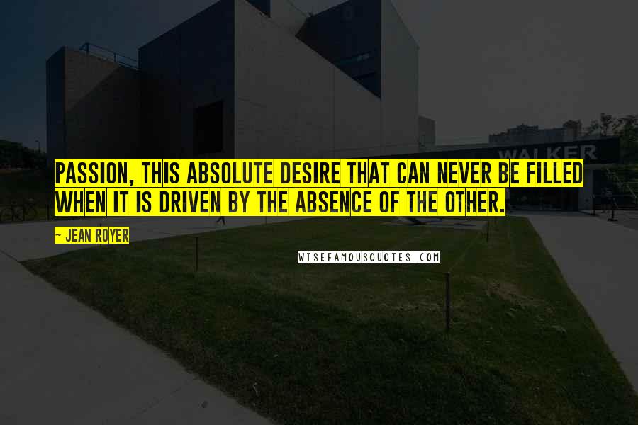 Jean Royer Quotes: Passion, this absolute desire that can never be filled when it is driven by the absence of the other.