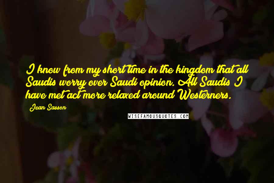 Jean Sasson Quotes: I know from my short time in the kingdom that all Saudis worry over Saudi opinion. All Saudis I have met act more relaxed around Westerners.