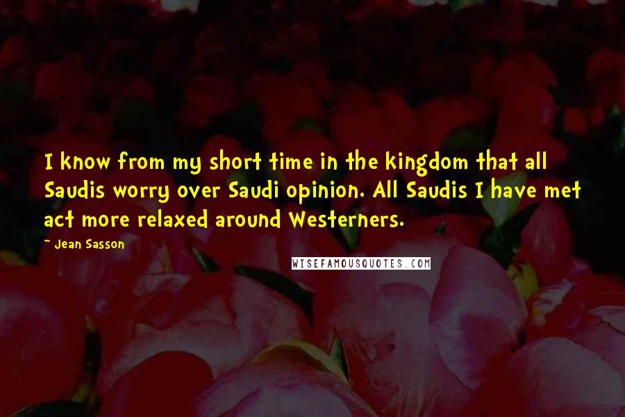 Jean Sasson Quotes: I know from my short time in the kingdom that all Saudis worry over Saudi opinion. All Saudis I have met act more relaxed around Westerners.