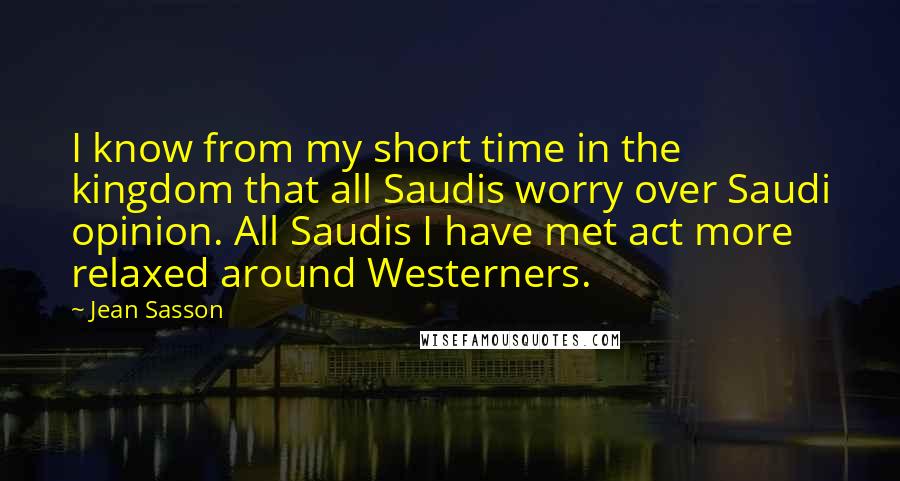 Jean Sasson Quotes: I know from my short time in the kingdom that all Saudis worry over Saudi opinion. All Saudis I have met act more relaxed around Westerners.