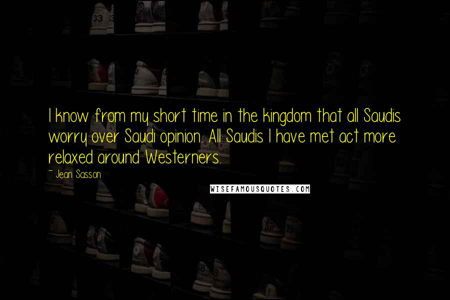 Jean Sasson Quotes: I know from my short time in the kingdom that all Saudis worry over Saudi opinion. All Saudis I have met act more relaxed around Westerners.