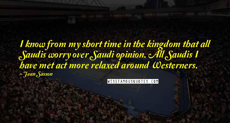 Jean Sasson Quotes: I know from my short time in the kingdom that all Saudis worry over Saudi opinion. All Saudis I have met act more relaxed around Westerners.