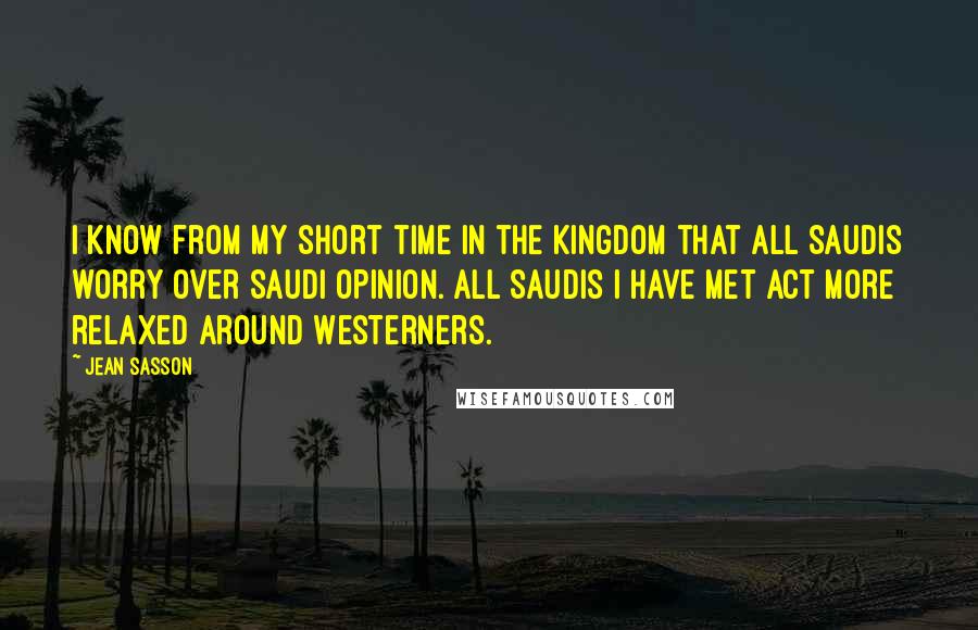 Jean Sasson Quotes: I know from my short time in the kingdom that all Saudis worry over Saudi opinion. All Saudis I have met act more relaxed around Westerners.