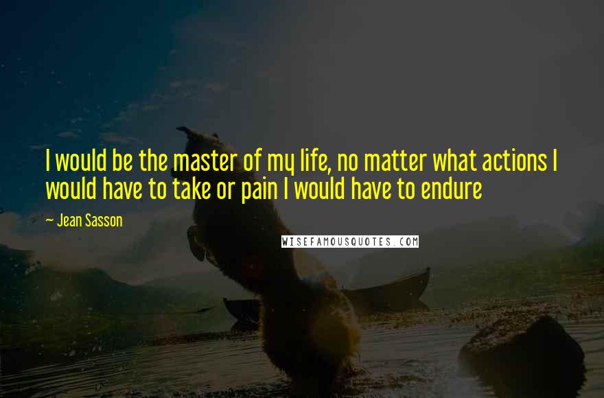 Jean Sasson Quotes: I would be the master of my life, no matter what actions I would have to take or pain I would have to endure