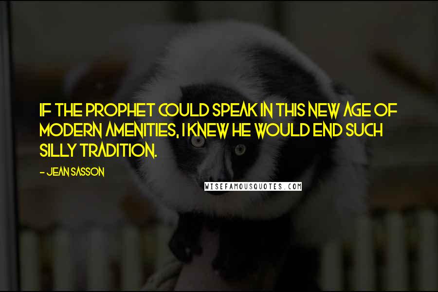 Jean Sasson Quotes: If the Prophet could speak in this new age of modern amenities, I knew he would end such silly tradition.