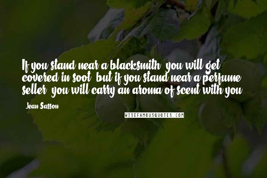 Jean Sasson Quotes: If you stand near a blacksmith, you will get covered in soot, but if you stand near a perfume seller, you will carry an aroma of scent with you.
