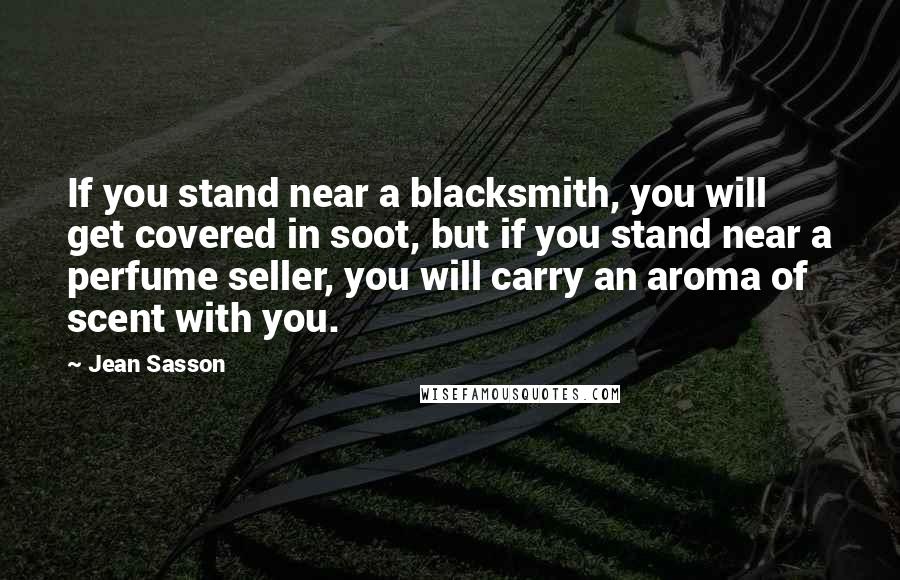 Jean Sasson Quotes: If you stand near a blacksmith, you will get covered in soot, but if you stand near a perfume seller, you will carry an aroma of scent with you.