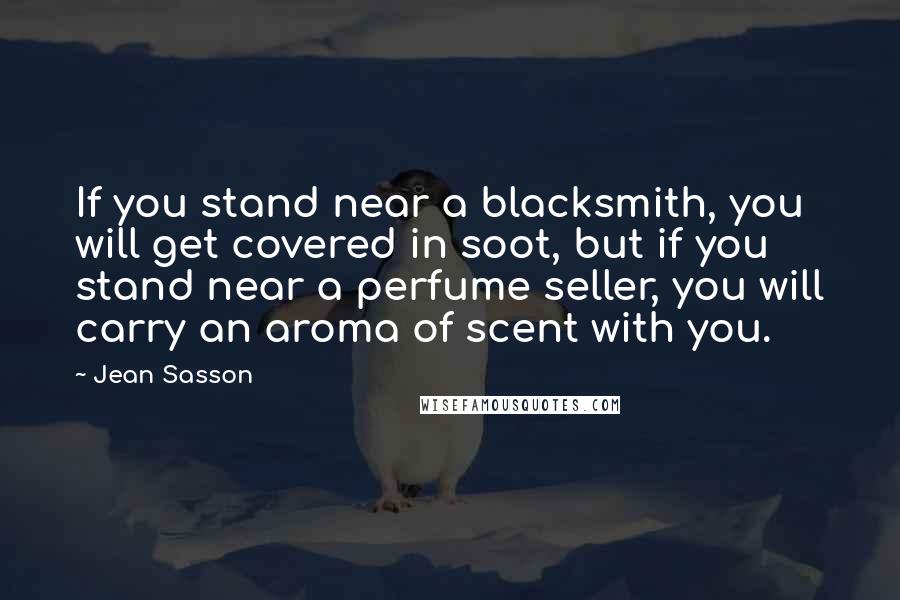 Jean Sasson Quotes: If you stand near a blacksmith, you will get covered in soot, but if you stand near a perfume seller, you will carry an aroma of scent with you.