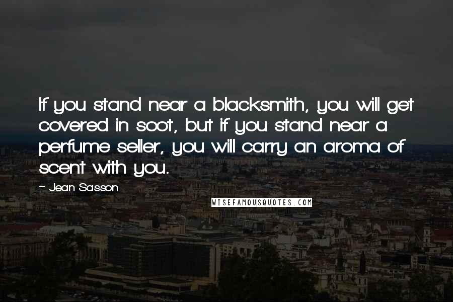 Jean Sasson Quotes: If you stand near a blacksmith, you will get covered in soot, but if you stand near a perfume seller, you will carry an aroma of scent with you.