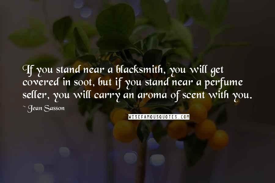 Jean Sasson Quotes: If you stand near a blacksmith, you will get covered in soot, but if you stand near a perfume seller, you will carry an aroma of scent with you.