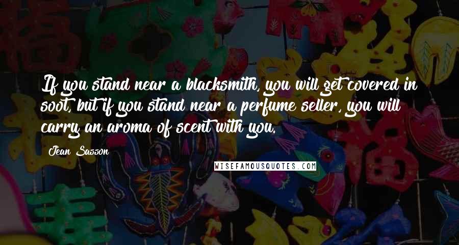 Jean Sasson Quotes: If you stand near a blacksmith, you will get covered in soot, but if you stand near a perfume seller, you will carry an aroma of scent with you.