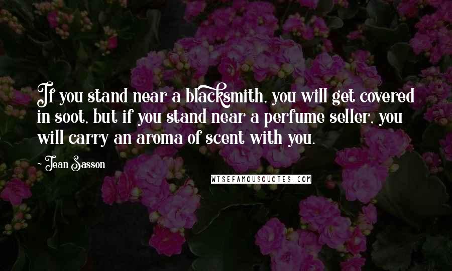 Jean Sasson Quotes: If you stand near a blacksmith, you will get covered in soot, but if you stand near a perfume seller, you will carry an aroma of scent with you.