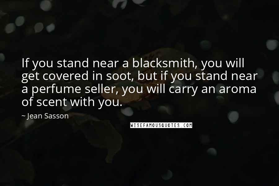 Jean Sasson Quotes: If you stand near a blacksmith, you will get covered in soot, but if you stand near a perfume seller, you will carry an aroma of scent with you.