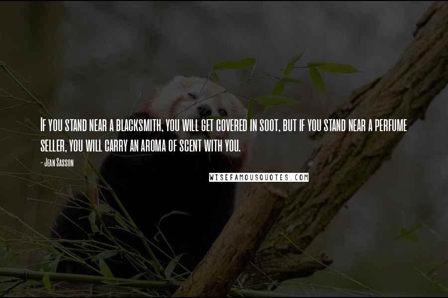 Jean Sasson Quotes: If you stand near a blacksmith, you will get covered in soot, but if you stand near a perfume seller, you will carry an aroma of scent with you.