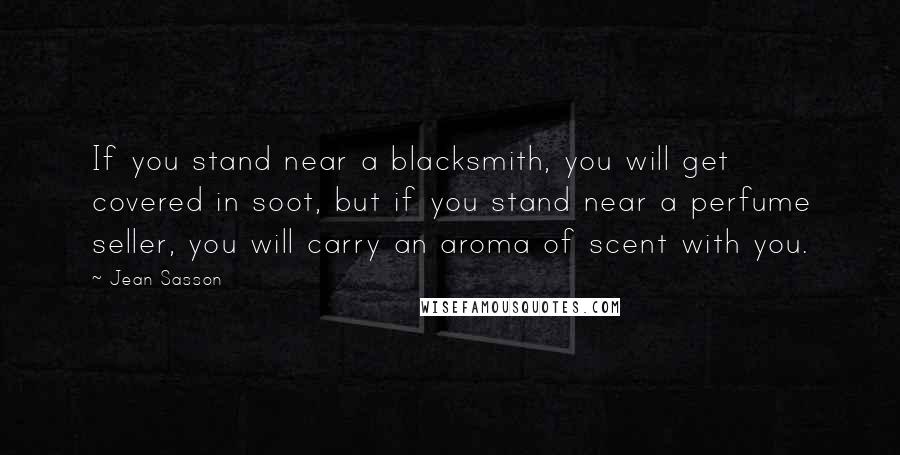 Jean Sasson Quotes: If you stand near a blacksmith, you will get covered in soot, but if you stand near a perfume seller, you will carry an aroma of scent with you.