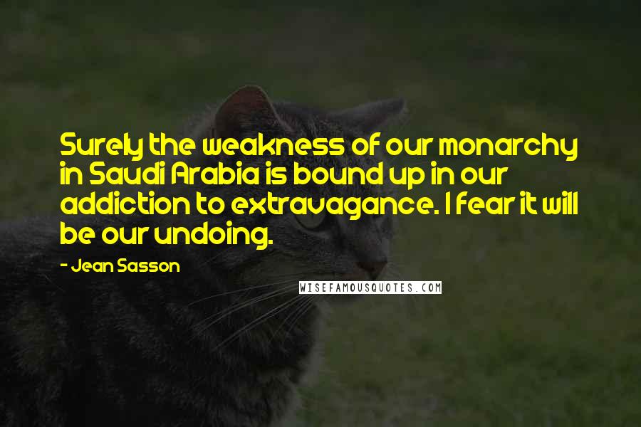 Jean Sasson Quotes: Surely the weakness of our monarchy in Saudi Arabia is bound up in our addiction to extravagance. I fear it will be our undoing.