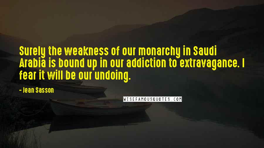 Jean Sasson Quotes: Surely the weakness of our monarchy in Saudi Arabia is bound up in our addiction to extravagance. I fear it will be our undoing.