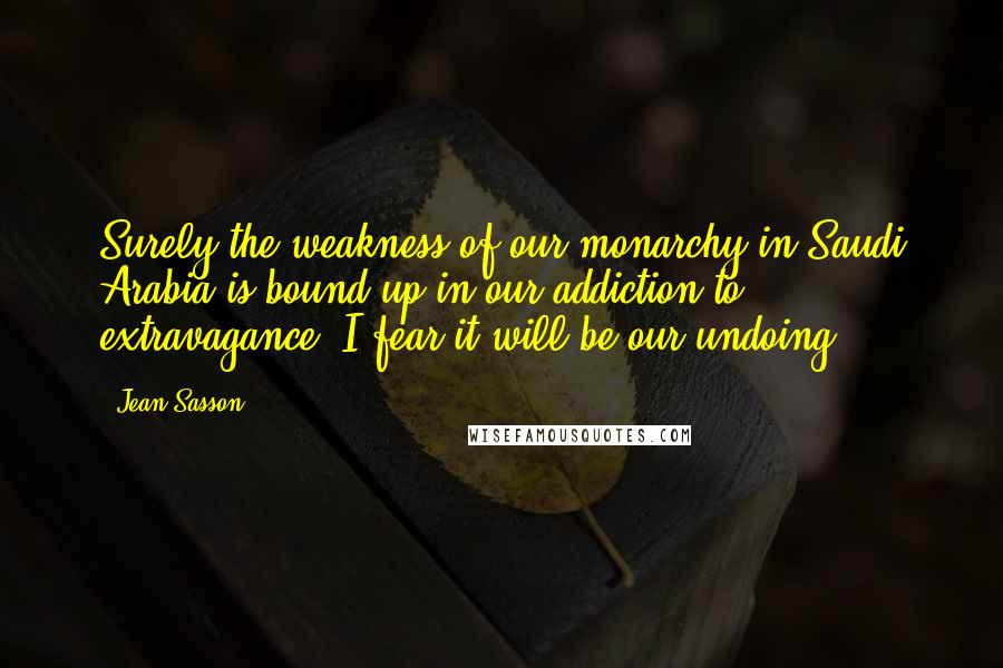 Jean Sasson Quotes: Surely the weakness of our monarchy in Saudi Arabia is bound up in our addiction to extravagance. I fear it will be our undoing.